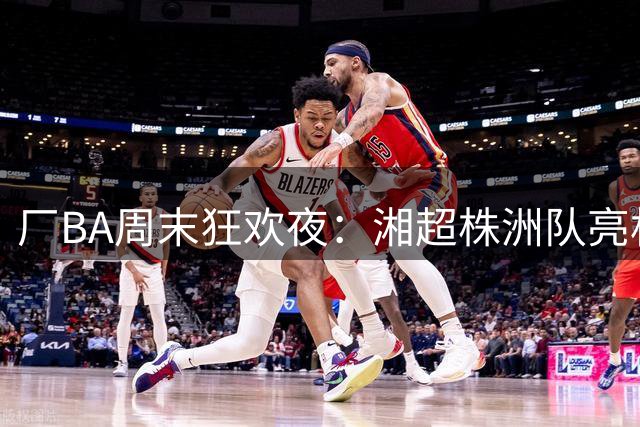 厂BA周末狂欢夜：湘超株洲队亮相 泼水派对嗨翻天